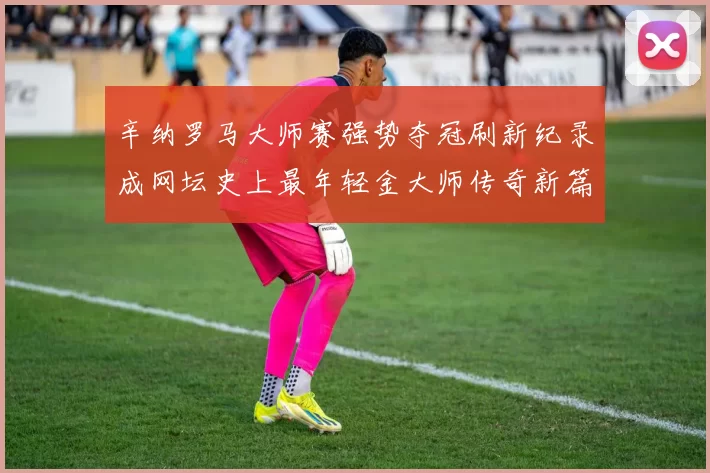 辛纳罗马大师赛强势夺冠刷新纪录成网坛史上最年轻金大师传奇新篇