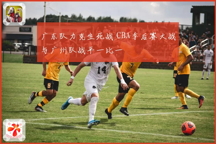 广东队力克生死战 CBA季后赛大战与广州队战平一比一