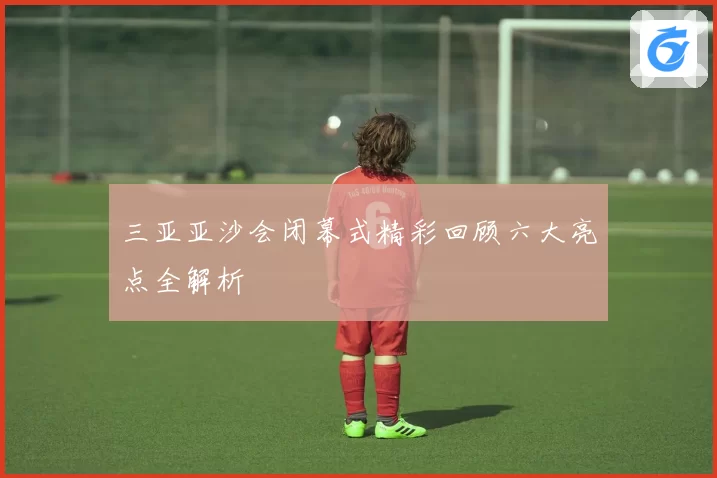 三亚亚沙会闭幕式精彩回顾六大亮点全解析