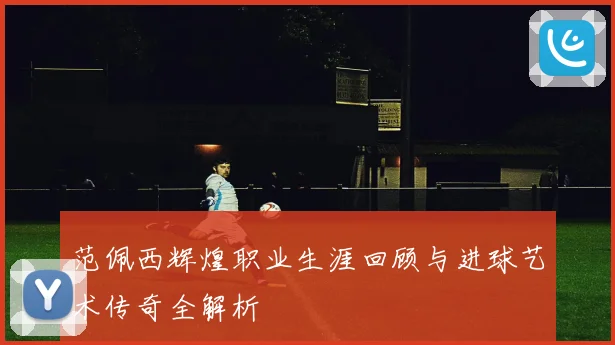 范佩西辉煌职业生涯回顾与进球艺术传奇全解析