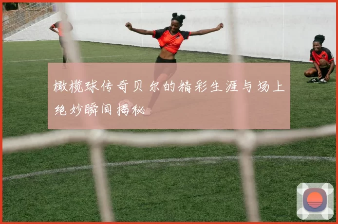 橄榄球传奇贝尔的精彩生涯与场上绝妙瞬间揭秘