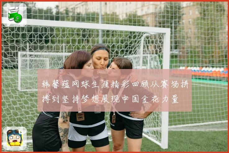 韩馨蕴网球生涯精彩回顾从赛场拼搏到坚持梦想展现中国金花力量