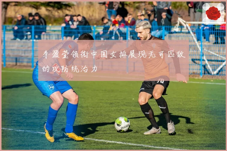 李盈莹领衔中国女排展现无可匹敌的攻防统治力