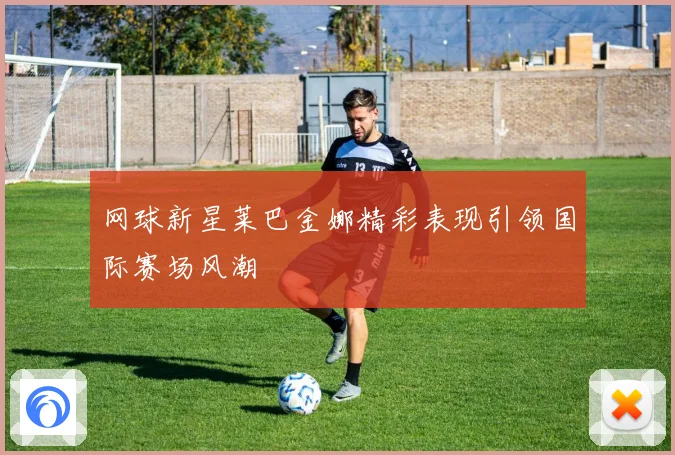 网球新星莱巴金娜精彩表现引领国际赛场风潮