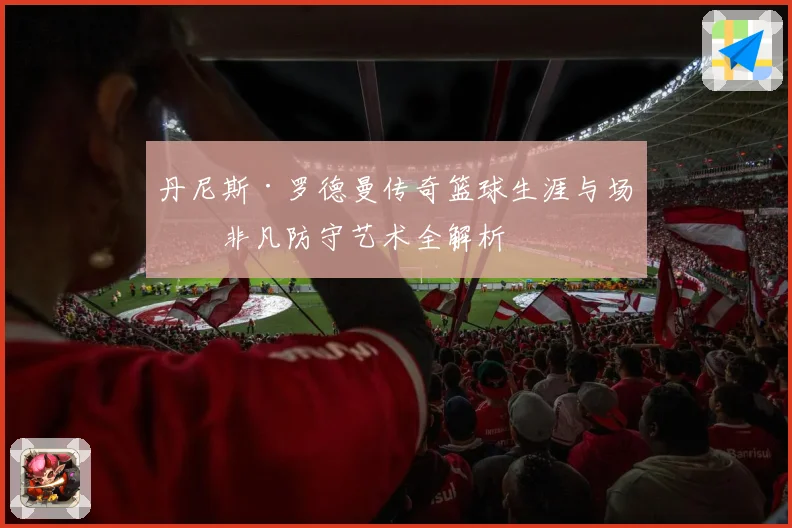 丹尼斯·罗德曼传奇篮球生涯与场上非凡防守艺术全解析