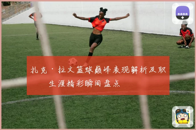 扎克·拉文篮球巅峰表现解析及职业生涯精彩瞬间盘点