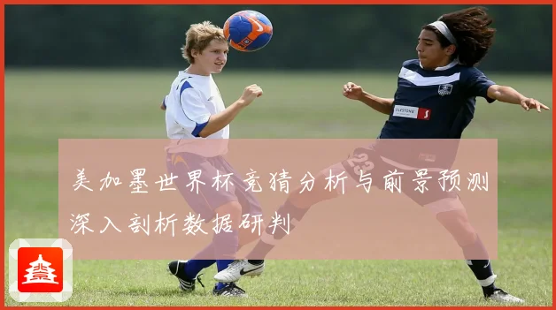 美加墨世界杯竞猜分析与前景预测深入剖析数据研判
