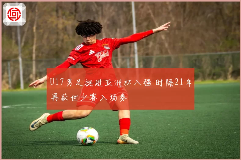 U17男足挺进亚洲杯八强 时隔21年再获世少赛入场券