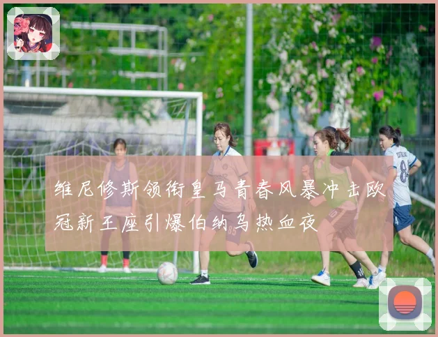 维尼修斯领衔皇马青春风暴冲击欧冠新王座引爆伯纳乌热血夜