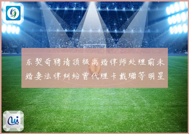 东契奇聘请顶级离婚律师处理前未婚妻法律纠纷曾代理卡戴珊等明星赛场复盘