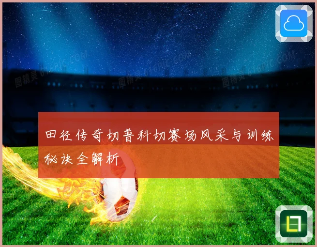 田径传奇切普科切赛场风采与训练秘诀全解析
