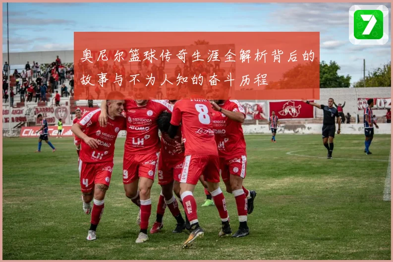奥尼尔篮球传奇生涯全解析背后的故事与不为人知的奋斗历程