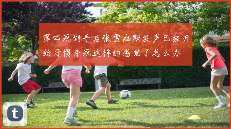 第四冠到手后张雪幽默发声已经开始习惯夺冠这样的感觉了怎么办