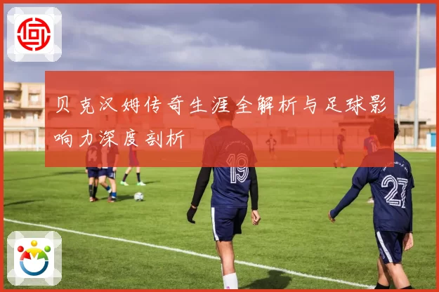 贝克汉姆传奇生涯全解析与足球影响力深度剖析