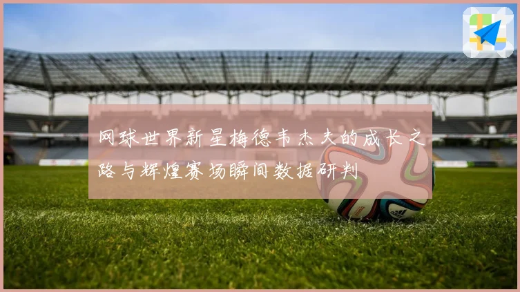 网球世界新星梅德韦杰夫的成长之路与辉煌赛场瞬间数据研判
