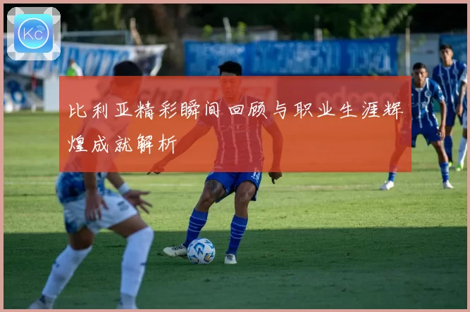 比利亚精彩瞬间回顾与职业生涯辉煌成就解析