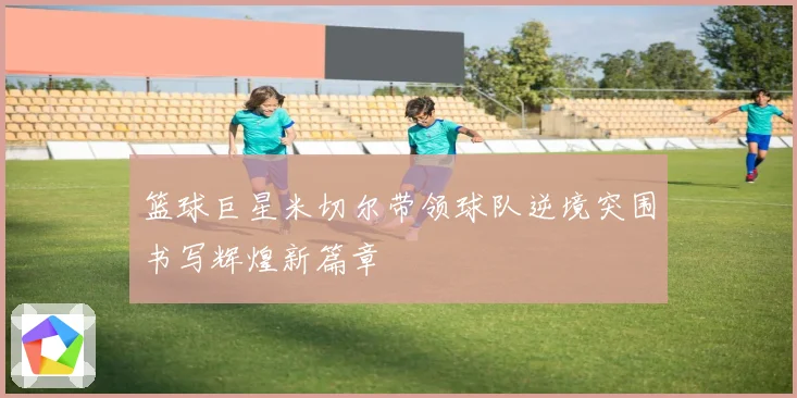 篮球巨星米切尔带领球队逆境突围书写辉煌新篇章