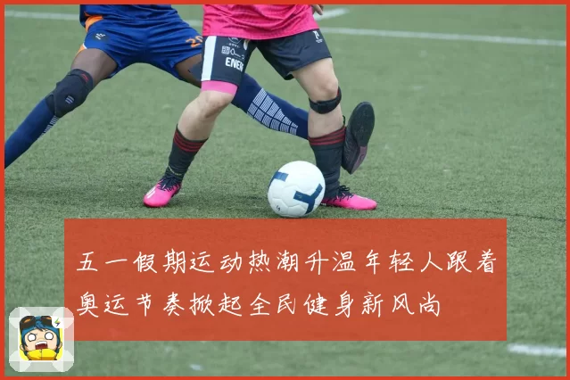五一假期运动热潮升温年轻人跟着奥运节奏掀起全民健身新风尚