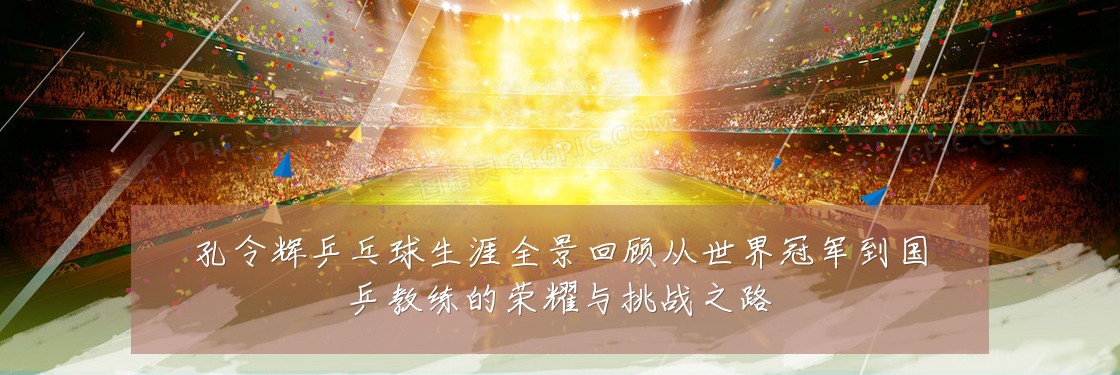 孔令辉乒乓球生涯全景回顾从世界冠军到国乒教练的荣耀与挑战之路