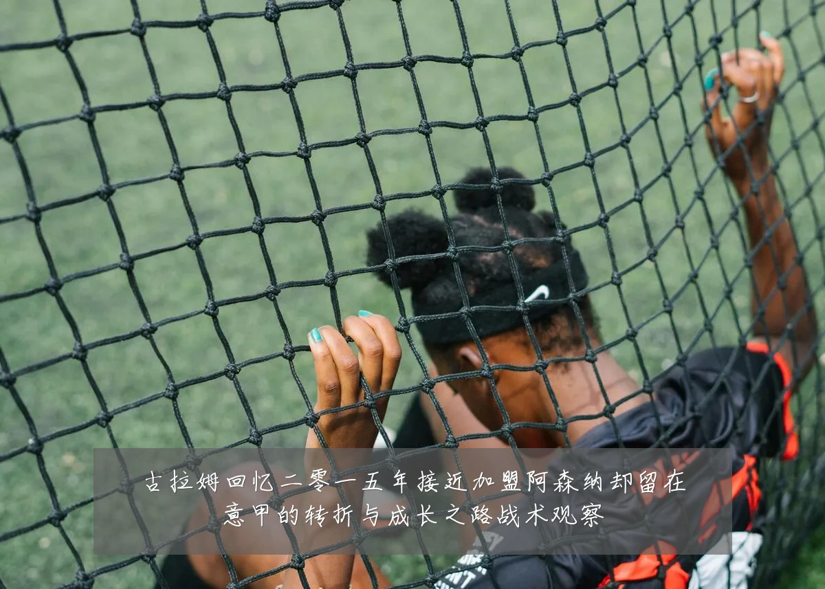 古拉姆回忆二零一五年接近加盟阿森纳却留在意甲的转折与成长之路战术观察